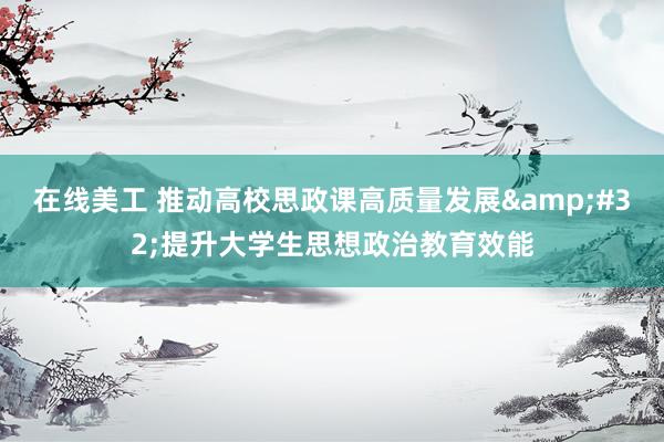 在线美工 推动高校思政课高质量发展&#32;提升大学生思想政治教育效能